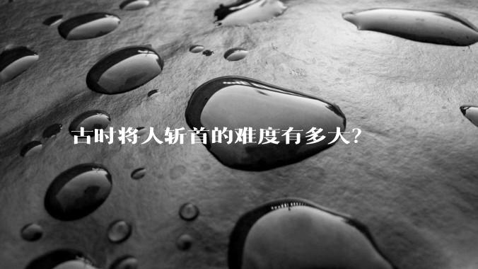 古时将人斩首的难度有多大？