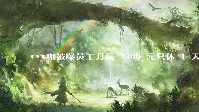 ***咖被曝员工月薪 2300 元只休 1 天，这样的薪资和工作条件是否合理？